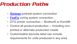 Production Paths Synergy pretreat system connection FireFly curing system connection DTG printer connection -- Brother® or Kornit® Control all product production -- including non-printed or alternate production needs Customizable barcode label can include requirements for units produced in any area 