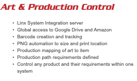 Art & Production Control Linx System Integration server Global access to Google Drive and Amazon Barcode creation and tracking PNG automation to size and print location Production mapping of art to item Production path requirements defined Control any product and their requirements within one system 